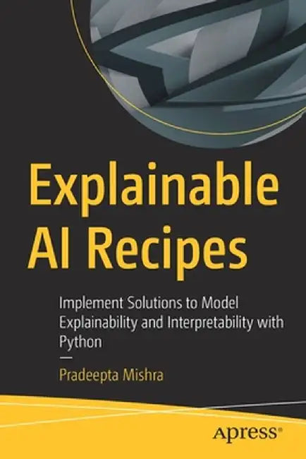 Explainable AI Recipes: Implement Solutions to Model Explainability and Interpretability with Python by Pradeepta Mishra