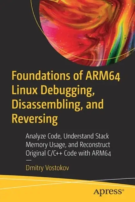 Foundations of Arm64 Linux Debugging, Disassembling, and Reversing: Analyze Code, Understand Stack Memory Usage, and Reconstruct Original C/C++ Code w by Dmitry Vostokov