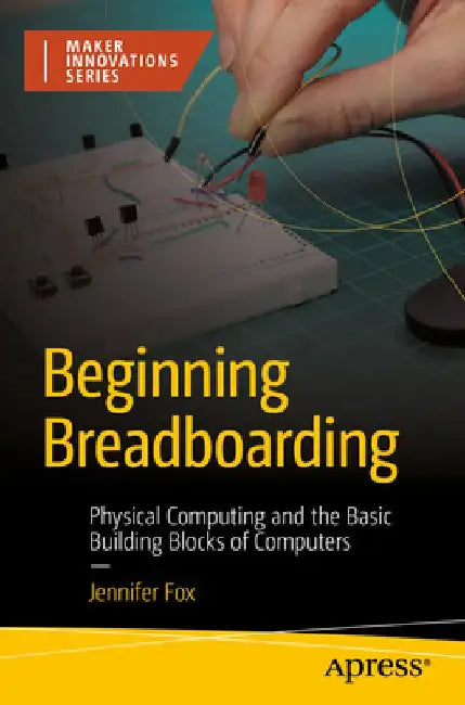 Beginning Breadboarding: Physical Computing and the Basic Building Blocks of Computers by Jennifer Fox