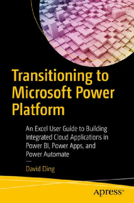Transitioning to Microsoft Power Platform: An Excel User Guide to Building Integrated Cloud Applications in Power Bi, Power Apps, and Power Automate by David Ding