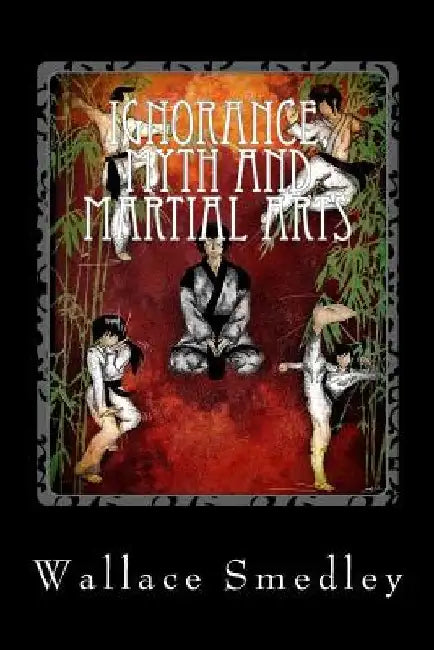 Ignorance, Myth and Martial Arts: A Practical Examination of Martial Arts for the Modern Practitioner by Wallace Smedley
