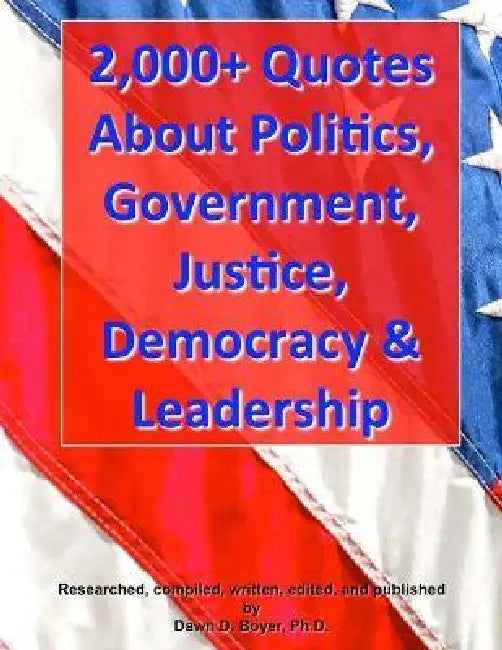2,000+ Quotes About Politics, Government, Justice, Democracy & Leadership by Dawn D. Boyer