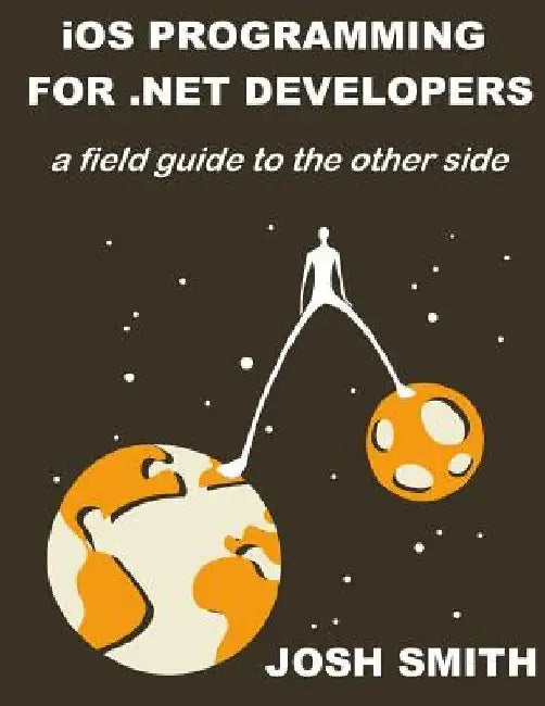 iOS Programming for .NET Developers: A field guide to the other side by Josh Smith