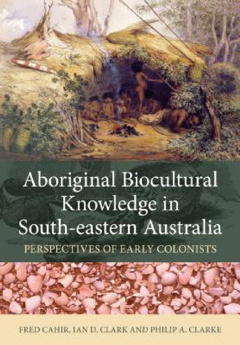 Aboriginal Biocultural Knowledge in South-Eastern Australia: Perspectives of Early Colonists by Fred Cahir, Ian D. Clark, Philip A. Clarke