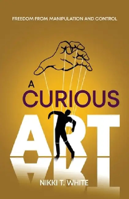 A Curious Art: Freedom from Manipulation and Control by Nikki T. White