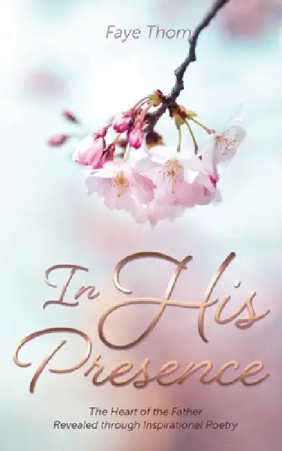 In His Presence: The Heart of the Father Revealed through Inspirational Poetry by Faye Thom