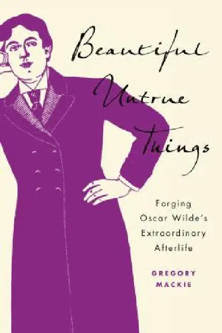 Beautiful Untrue Things: Forging Oscar Wilde's Extraordinary Afterlife by Gregory MacKie