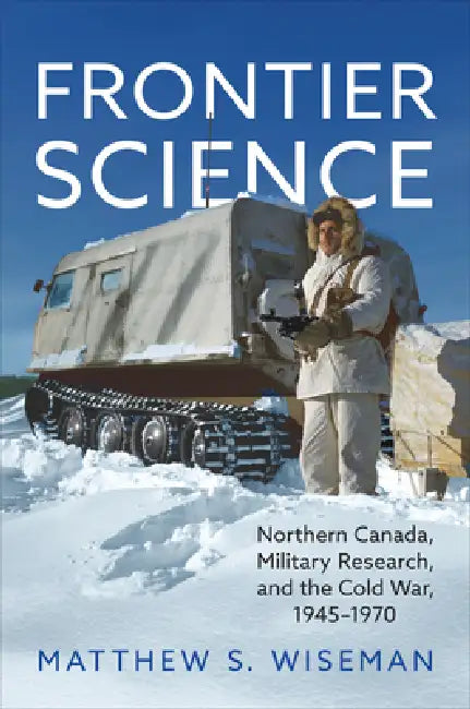 Frontier Science: Northern Canada, Military Research, and the Cold War, 1945-1970 by Matthew Wiseman