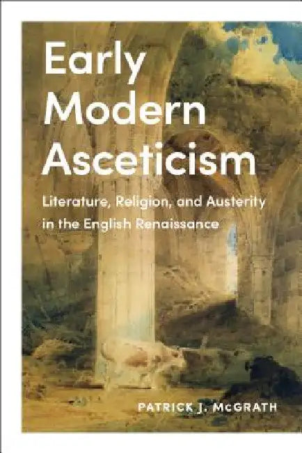 Early Modern Asceticism: Literature, Religion, and Austerity in the English Renaissance by Patrick J. McGrath