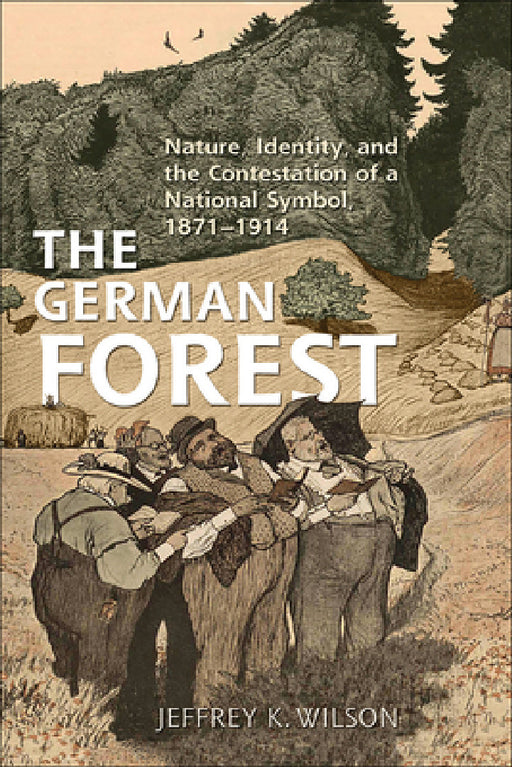 The German Forest: Nature, Identity, and the Contestation of a National Symbol, 1871-1914 by Jeffrey K. Wilson