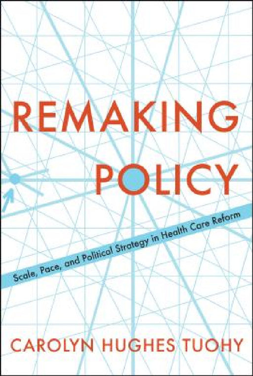 Remaking Policy: Scale, Pace, and Political Strategy in Health Care Reform by Carolyn Tuohy