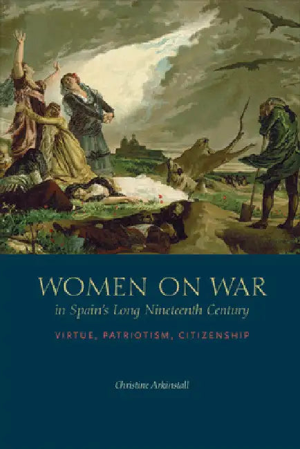 Women on War in Spain's Long Nineteenth Century: Virtue, Patriotism, Citizenship by Christine Arkinstall