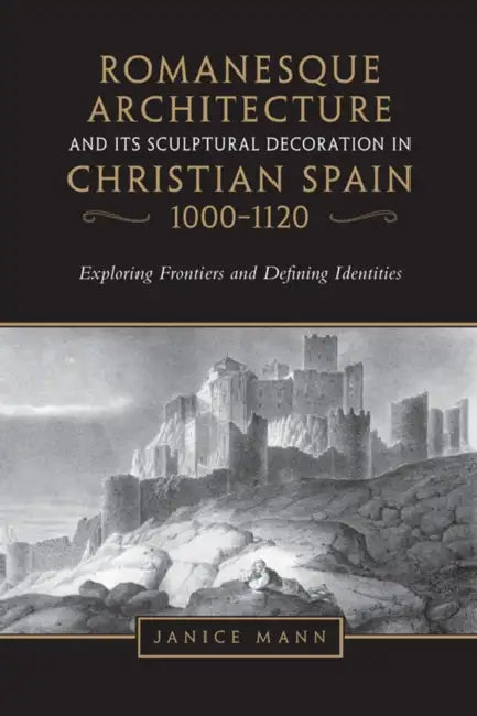 Romanesque Architecture and Its Sculptural Decoration in Christian Spain, 1000-1120: Exploring Frontiers and Defining Identities by Janice Mann