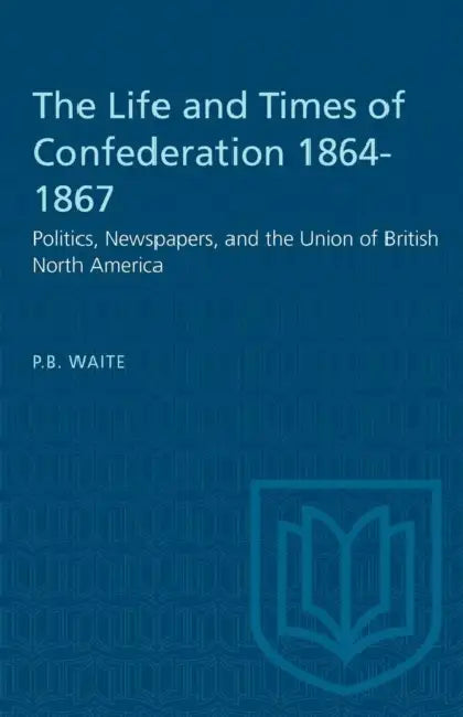 The Life and Times of Confederation 1864-1867: Politics, Newspapers, and the Union of British North America by P. B. Waite