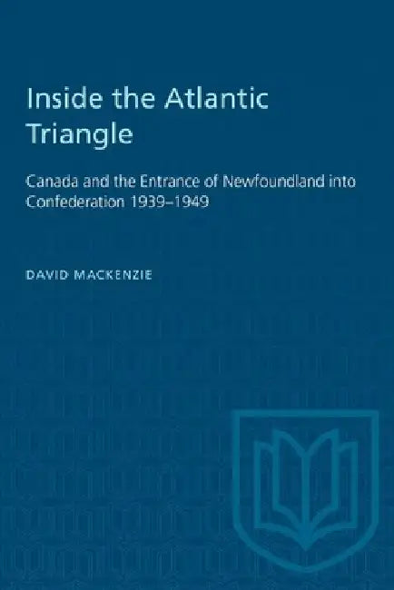 Inside the Atlantic Triangle: Canada and the Entrance of Newfoundland Into Confederation 1939-1949 by David MacKenzie