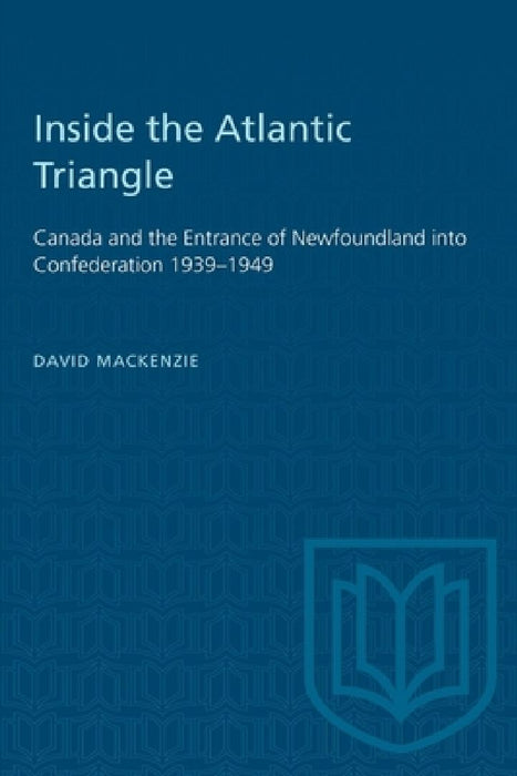 Inside the Atlantic Triangle: Canada and the Entrance of Newfoundland Into Confederation 1939-1949 by David MacKenzie