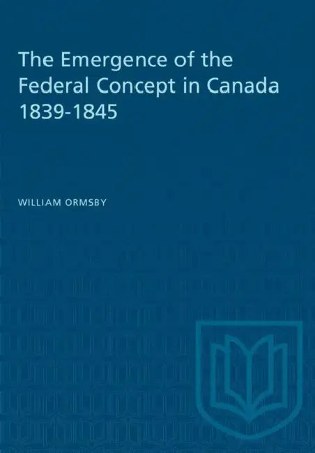 The Emergence of the Federal Concept in Canada 1839-1845 by William Ormsby