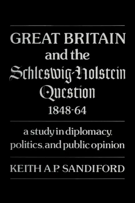 Great Britain and the Schleswig-Holstein Question 1848-64: A Study in Diplomacy, Politics, and Public Opinion by Keith A. P. Sandiford