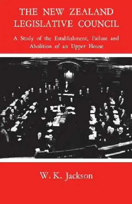 The New Zealand Legislative Council: A Study of the Establishment, Failure and Abolition of an Upper House by William Jackson