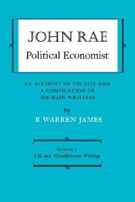John Rae Political Economist: An Account of His Life and a Compilation of His Main Writings: Volume I: Life and Miscellaneous Writings by R. Warren James, John Rae