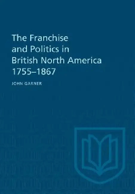 The Franchise and Politics in British North America 1755-1867 by John Garner