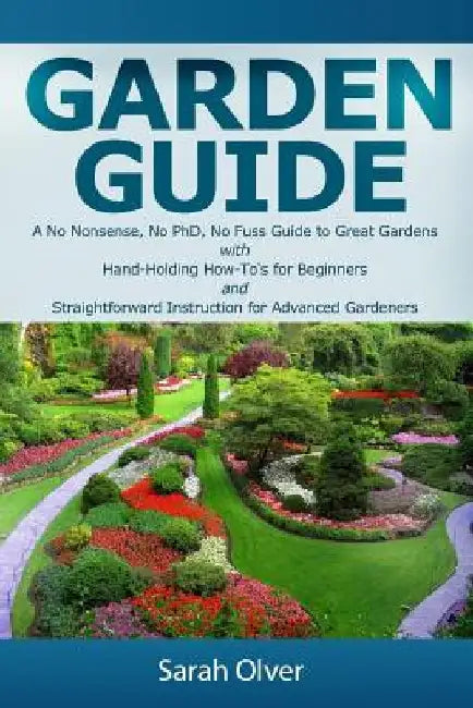 Garden Guide - A No Nonsense, No PhD, No Fuss Guide to Great Gardens with Hand-Holding How To's for Beginners and Straightforward Instruction for Adva by Sarah Olver