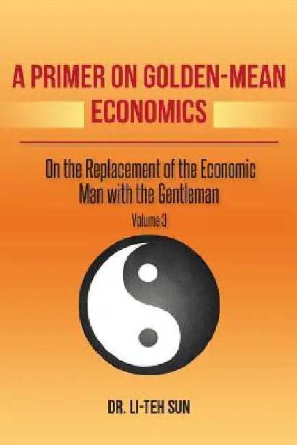 A Primer on Golden-Mean Economics: On the Replacement of the Economic Man with the Gentleman Volume 3 by Li-Teh Sun