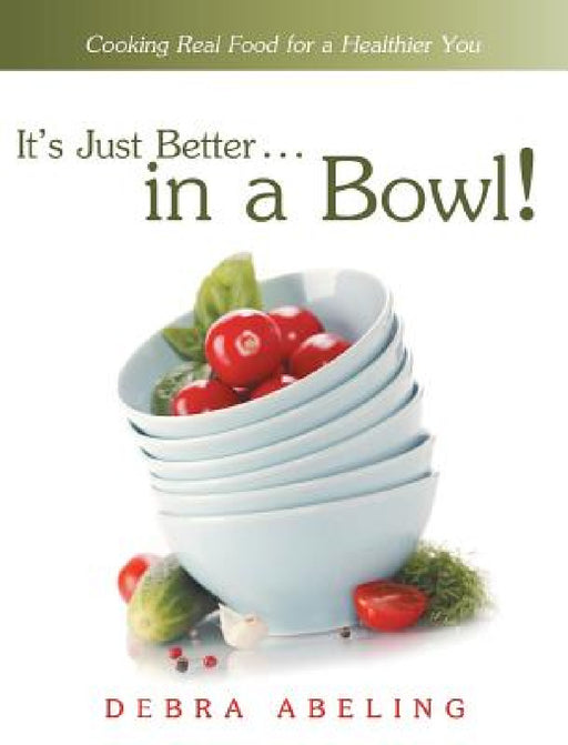 It's Just Better . . . in a Bowl!: Cooking Real Food for a Healthier You by Debra Abeling