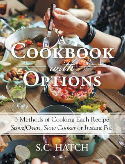 A Cookbook with Options: 3 Methods of Cooking Each Recipe Stove/Oven, Slow Cooker or Instant Pot by S. C. Hatch