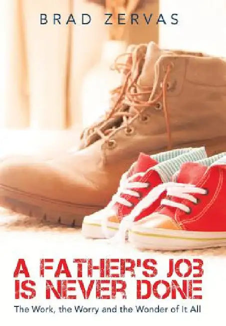 A Father's Job Is Never Done: The Work, the Worry and the Wonder of It All by Brad Zervas