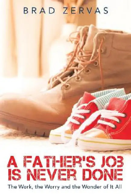 A Father's Job Is Never Done: The Work, the Worry and the Wonder of It All by Brad Zervas