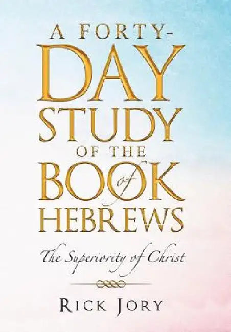 A Forty-Day Study of the Book of Hebrews: The Superiority of Christ by Rick Jory