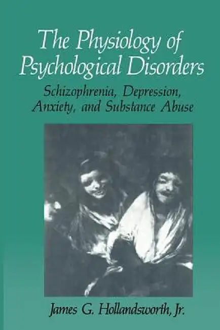 The Physiology of Psychological Disorders: Schizophrenia, Depression, Anxiety, and Substance Abuse by James G. Hollandsworth Jr