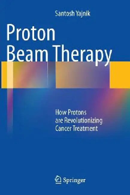Proton Beam Therapy: How Protons Are Revolutionizing Cancer Treatment by Santosh Yajnik