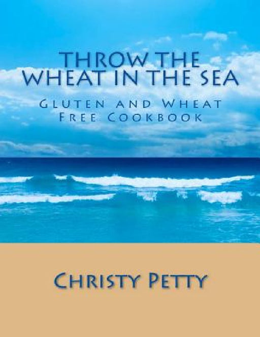 Throw The Wheat In The Sea: Gluten and Wheat Free Cookbook by Christy A. Petty