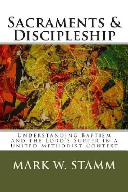 Sacraments & Discipleship: Understanding Baptism and the Lord's Supper in a United Methodist Context by Mark W. Stamm