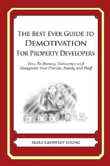 The Best Ever Guide to Demotivation for Property Developers: How To Dismay, Dishearten and Disappoint Your Friends, Family and Staff by Dick DeBartolo