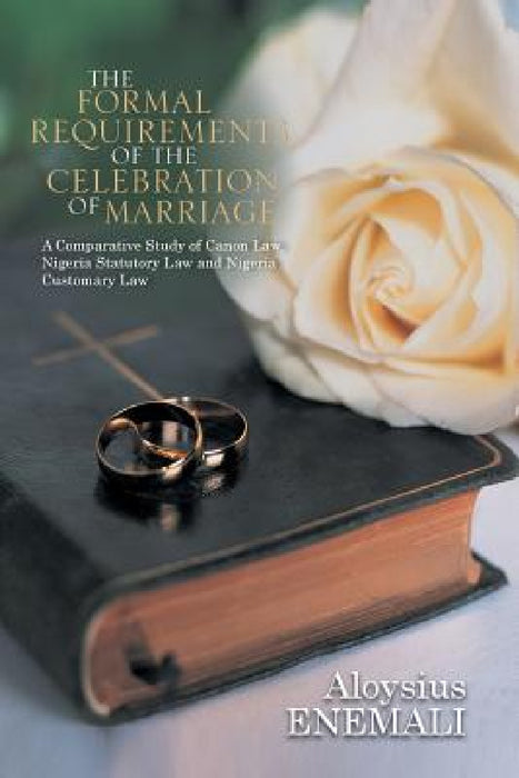 The Formal Requirements of the Celebration of Marriage: A Comparative Study of Canon Law, Nigeria Statutory Law and Nigeria Customary Law by Aloysius Enemali
