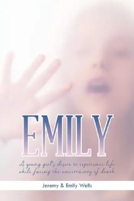 Emily: A Young Girl's Desire to Experience Life While Facing the Uncertainty of Death by Jeremy &. Emily Wells