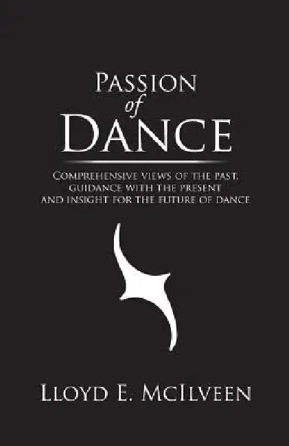 Passion of Dance: Comprehensive Views of the Past, Guidance with the Present and Insight for the Future of Dance by Lloyd E. McIlveen