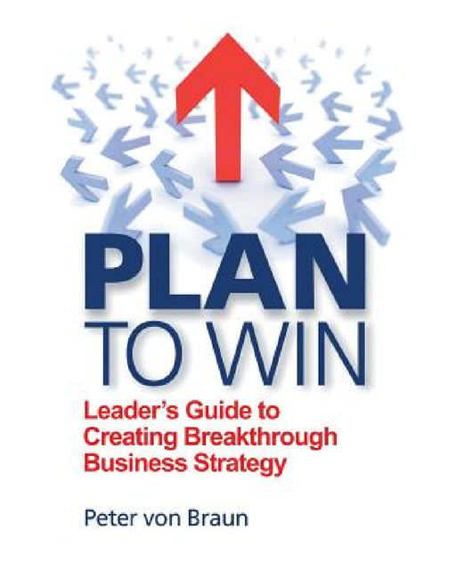 Plan to Win: Leader's Guide to Creating Breakthrough Business Strategy by Peter Von Braun