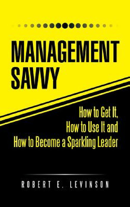 Management Savvy: How to Get It, How to Use It and How to Become a Sparkling Leader by Robert E. Levinson