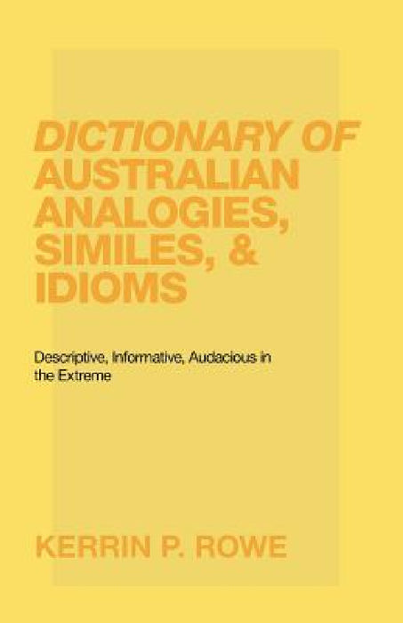 Dictionary of Australian Analogies, Similes, & Idioms: Descriptive, Informative, Audacious in the Extreme by Kerrin P. Rowe