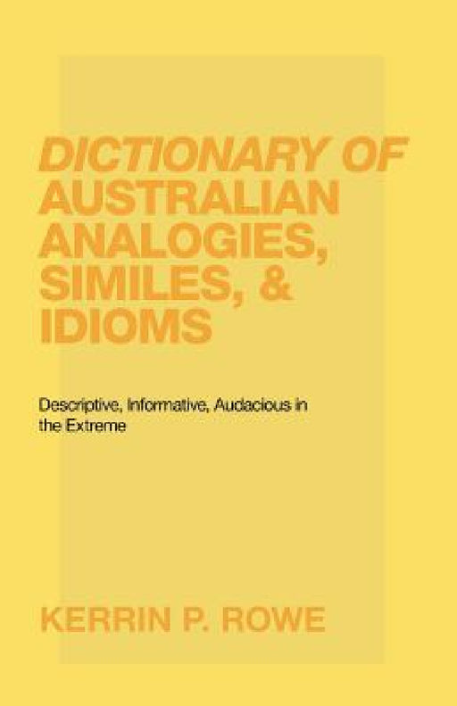 Dictionary of Australian Analogies, Similes, & Idioms: Descriptive, Informative, Audacious in the Extreme by Kerrin P. Rowe