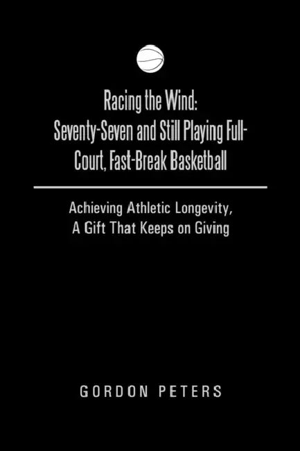 Racing the Wind: Seventy-Seven and Still Playing Full-Court, Fast-Break Basketball: Achieving Athletic Longevity, a Gift That Keeps on by Gordon Peters