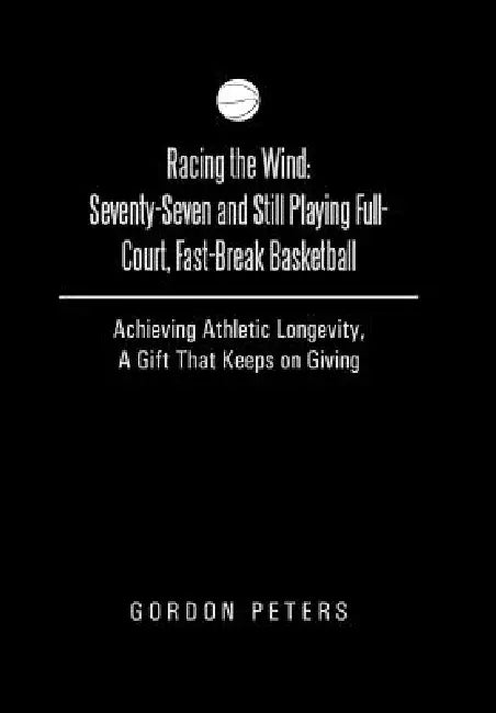 Racing the Wind: Seventy-Seven and Still Playing Full-Court, Fast-Break Basketball: Achieving Athletic Longevity, a Gift That Keeps on by Gordon Peters