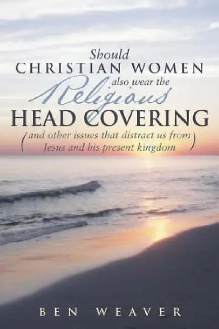 "Should Christian Women Also Wear the Religious Head Covering": (And Other Issues That Distract Us from Jesus and His Present Kingdom ) by Ben Weaver