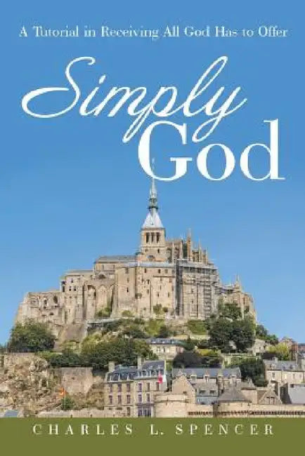 Simply God: A Tutorial in Receiving All God Has to Offer by Charles L. Spencer