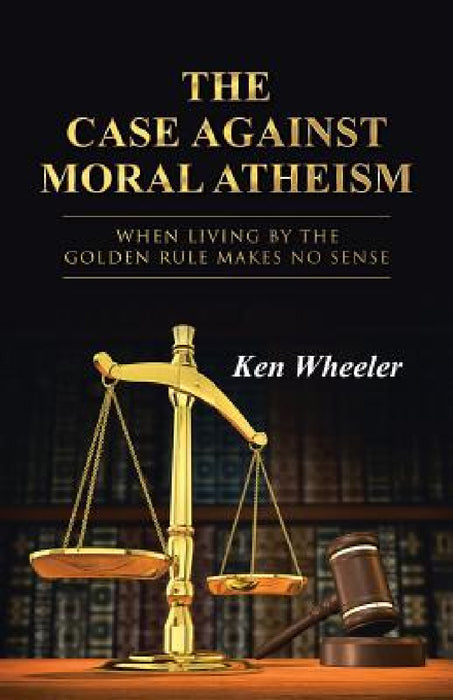 The Case Against Moral Atheism: When Living by the Golden Rule Makes No Sense by Ken Wheeler
