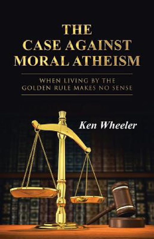 The Case Against Moral Atheism: When Living by the Golden Rule Makes No Sense by Ken Wheeler